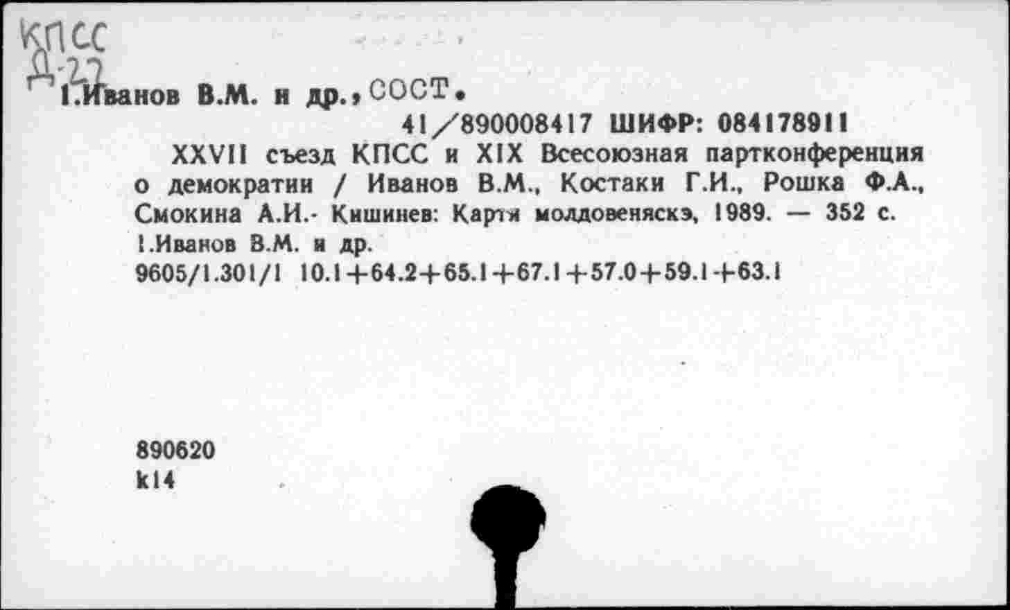 ﻿ванов В.М. н др.,СОСТ.
41/890008417 ШИФР: 084178911
XXVII съезд КПСС и XIX Всесоюзная партконференция о демократии / Иванов В.М., Костаки Г.И., Рошка Ф.А., Смокина А.И.- Кишинев: Карти молдовеняска, 1989. — 352 с. I.Иванов В.М. и др.
9605/1.301 /1 10.1 +64.2+65.1 +67.1 + 57.0+59.1 +63.1
890620 к14